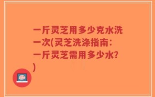 一斤灵芝用多少克水洗一次(灵芝洗涤指南：一斤灵芝需用多少水？)