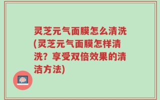 灵芝元气面膜怎么清洗(灵芝元气面膜怎样清洗？享受双倍效果的清洁方法)