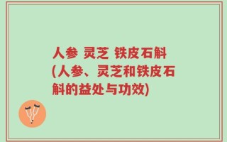 人参 灵芝 铁皮石斛(人参、灵芝和铁皮石斛的益处与功效)