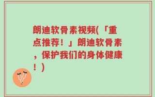 朗迪软骨素视频(「重点推荐！」朗迪软骨素，保护我们的身体健康！)
