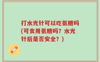 打水光针可以吃氨糖吗(可食用氨糖吗？水光针后是否安全？)