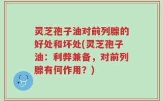 灵芝孢子油对前列腺的好处和坏处(灵芝孢子油：利弊兼备，对前列腺有何作用？)