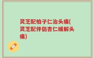 灵芝配柏子仁治头痛(灵芝配伴侣杏仁缓解头痛)