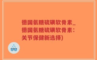 德国氨糖硫磺软骨素_德国氨糖硫磺软骨素：关节保健新选择)