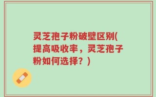 灵芝孢子粉破壁区别(提高吸收率，灵芝孢子粉如何选择？)