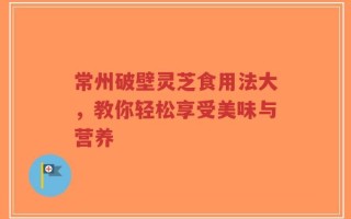 常州破壁灵芝食用法大，教你轻松享受美味与营养