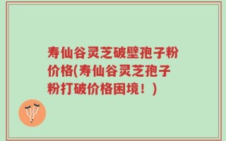 寿仙谷灵芝破壁孢子粉价格(寿仙谷灵芝孢子粉打破价格困境！)