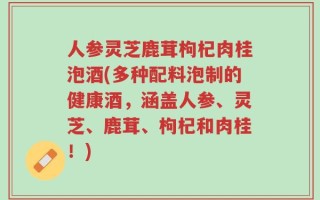 人参灵芝鹿茸枸杞肉桂泡酒(多种配料泡制的健康酒，涵盖人参、灵芝、鹿茸、枸杞和肉桂！)