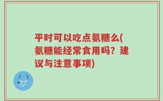 平时可以吃点氨糖么(氨糖能经常食用吗？建议与注意事项)