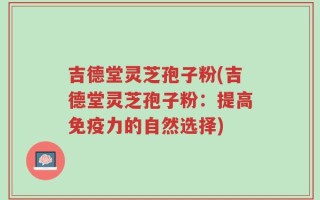 吉德堂灵芝孢子粉(吉德堂灵芝孢子粉：提高免疫力的自然选择)