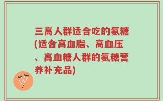 三高人群适合吃的氨糖(适合高血脂、高血压、高血糖人群的氨糖营养补充品)