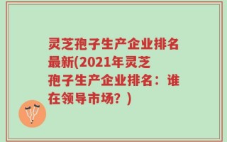 灵芝孢子生产企业排名最新(2021年灵芝孢子生产企业排名：谁在领导市场？)