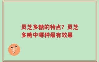 灵芝多糖的特点？灵芝多糖中哪种最有效果