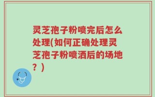 灵芝孢子粉喷完后怎么处理(如何正确处理灵芝孢子粉喷洒后的场地？)