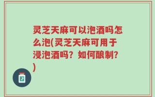 灵芝天麻可以泡酒吗怎么泡(灵芝天麻可用于浸泡酒吗？如何酿制？)