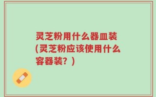 灵芝粉用什么器皿装 (灵芝粉应该使用什么容器装？)