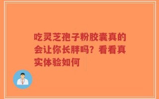 吃灵芝孢子粉胶囊真的会让你长胖吗？看看真实体验如何