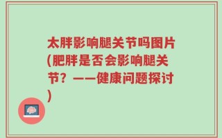 太胖影响腿关节吗图片(肥胖是否会影响腿关节？——健康问题探讨)