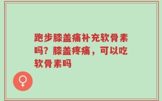 跑步膝盖痛补充软骨素吗？膝盖疼痛，可以吃软骨素吗