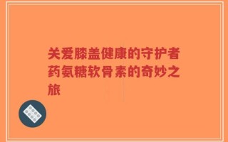 关爱膝盖健康的守护者药氨糖软骨素的奇妙之旅