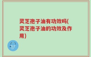 灵芝孢子油有功效吗(灵芝孢子油的功效及作用)