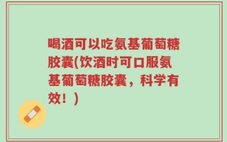 喝酒可以吃氨基葡萄糖胶囊(饮酒时可口服氨基葡萄糖胶囊，科学有效！)