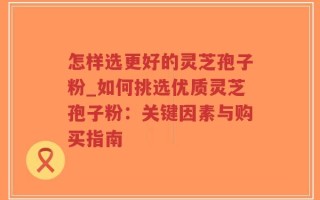 怎样选更好的灵芝孢子粉_如何挑选优质灵芝孢子粉：关键因素与购买指南