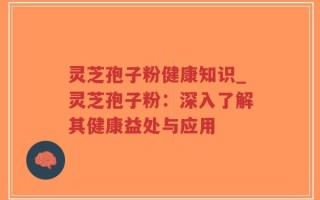 灵芝孢子粉健康知识_灵芝孢子粉：深入了解其健康益处与应用