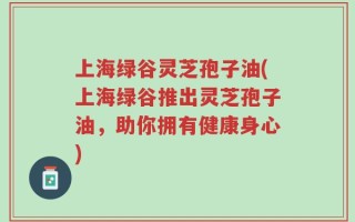 上海绿谷灵芝孢子油(上海绿谷推出灵芝孢子油，助你拥有健康身心)