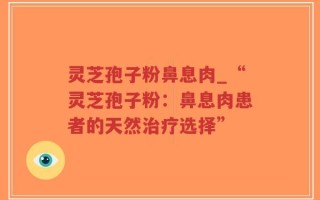 灵芝孢子粉鼻息肉_“灵芝孢子粉：鼻息肉患者的天然治疗选择”