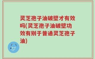 灵芝孢子油破壁才有效吗(灵芝孢子油破壁功效有别于普通灵芝孢子油)