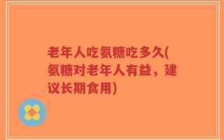 老年人吃氨糖吃多久(氨糖对老年人有益，建议长期食用)