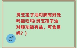 灵芝孢子油对肺有好处吗能吃吗(灵芝孢子油对肺功能有益，可食用吗？)