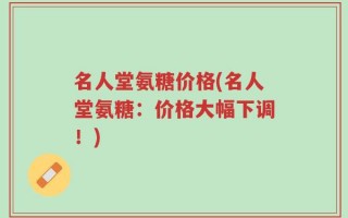 名人堂氨糖价格(名人堂氨糖：价格大幅下调！)