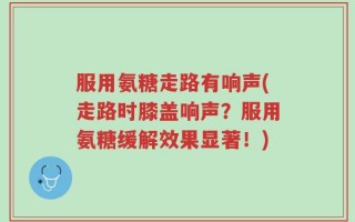 服用氨糖走路有响声(走路时膝盖响声？服用氨糖缓解效果显著！)
