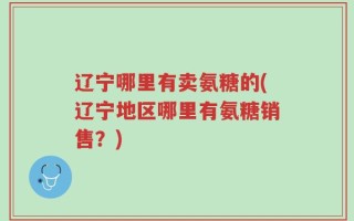 辽宁哪里有卖氨糖的(辽宁地区哪里有氨糖销售？)
