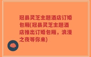 冠县灵芝主题酒店订婚包厢(冠县灵芝主题酒店推出订婚包厢，浪漫之夜等你来)