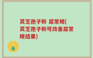 灵芝孢子粉 尿常规(灵芝孢子粉可改善尿常规结果)