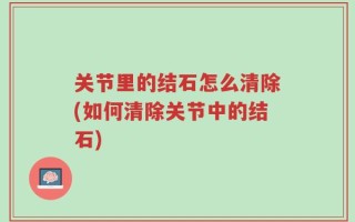 关节里的结石怎么清除(如何清除关节中的结石)