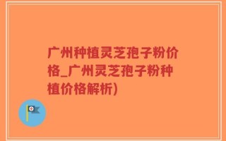 广州种植灵芝孢子粉价格_广州灵芝孢子粉种植价格解析)