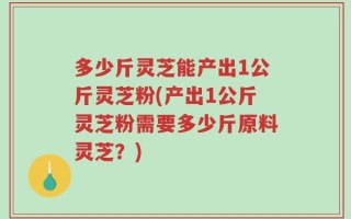 多少斤灵芝能产出1公斤灵芝粉(产出1公斤灵芝粉需要多少斤原料灵芝？)