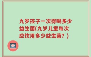 九岁孩子一次得喝多少益生菌(九岁儿童每次应饮用多少益生菌？)