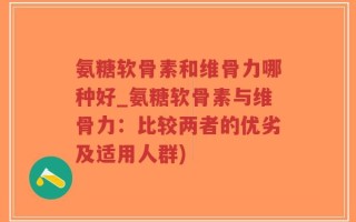 氨糖软骨素和维骨力哪种好_氨糖软骨素与维骨力：比较两者的优劣及适用人群)