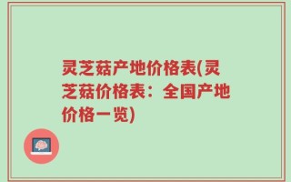 灵芝菇产地价格表(灵芝菇价格表：全国产地价格一览)