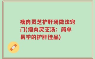 瘦肉灵芝护肝汤做法窍门(瘦肉灵芝汤：简单易学的护肝佳品)