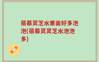 蓓慕灵芝水里面好多泡泡(蓓慕灵灵芝水泡泡多)