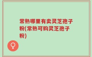 常熟哪里有卖灵芝孢子粉(常熟可购灵芝孢子粉)
