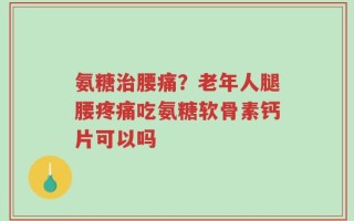 氨糖治腰痛？老年人腿腰疼痛吃氨糖软骨素钙片可以吗