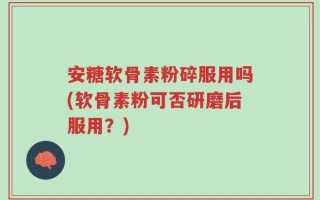安糖软骨素粉碎服用吗(软骨素粉可否研磨后服用？)
