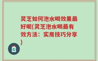 灵芝如何泡水喝效果最好呢(灵芝泡水喝最有效方法：实用技巧分享)
